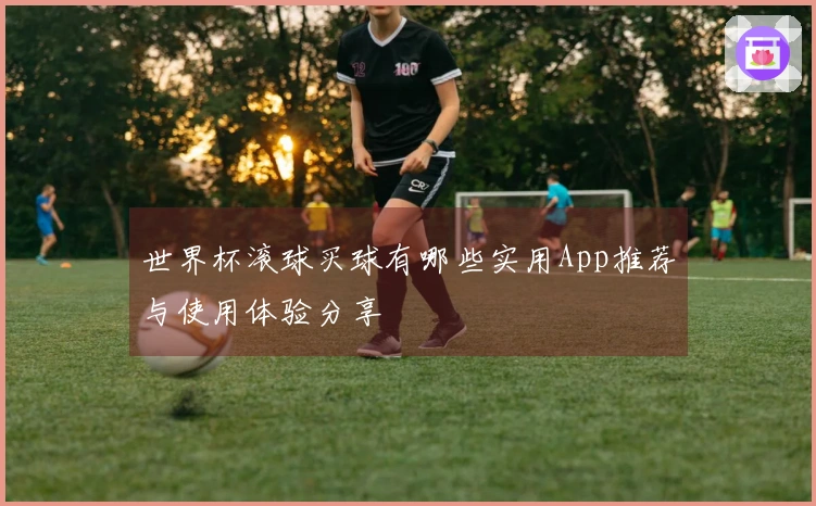世界杯滚球买球有哪些实用App推荐与使用体验分享